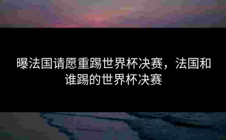 曝法国请愿重踢世界杯决赛,法国和谁踢的世界杯决赛 曝法国请愿重踢世界杯决赛,法国和谁踢的世界杯决赛