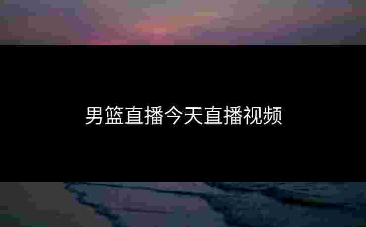 男篮直播今天直播视频