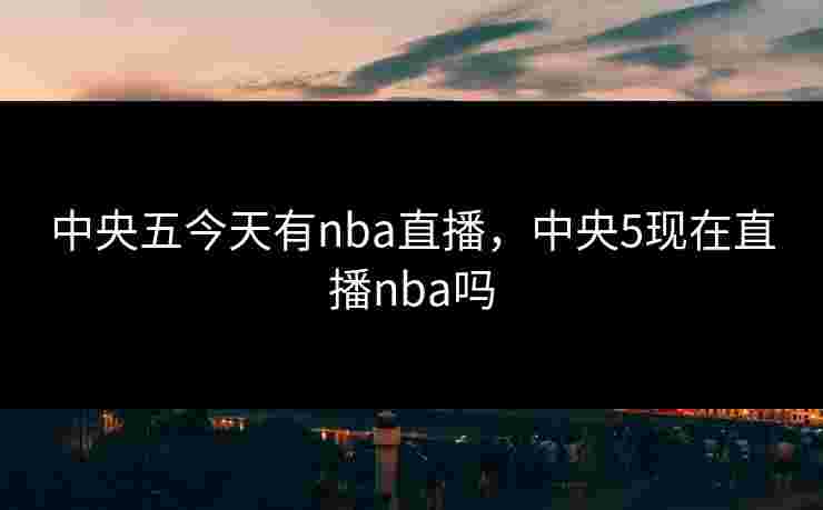 中央五今天有nba直播，中央5现在直播nba吗