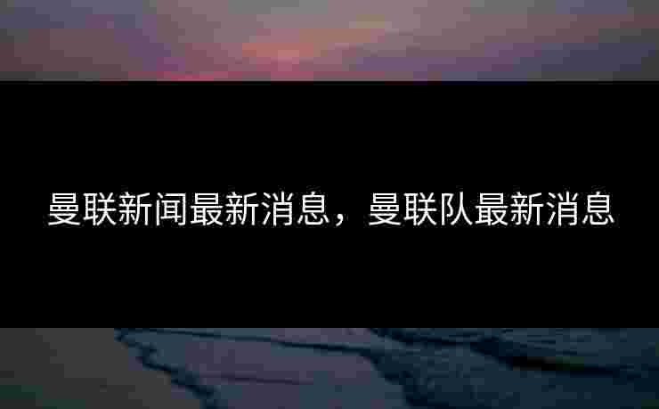 曼联新闻最新消息，曼联队最新消息