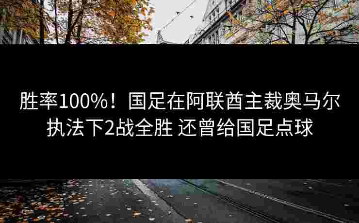 胜率100%!国足在阿联酋主裁奥马尔执法下2战全胜 还曾给国足点球 胜率100%!国足在阿联酋主裁奥马尔执法下2战全胜 还曾给国足点球