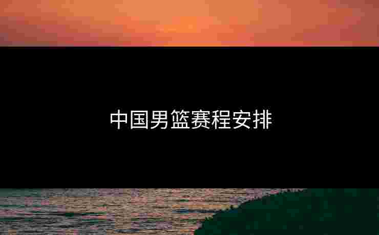 中国男篮赛程安排 中国男篮赛程安排