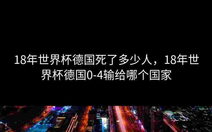18年世界杯德国死了多少人,18年世界杯德国0-4输给哪个国家 18年世界杯德国死了多少人,18年世界杯德国0-4输给哪个国家