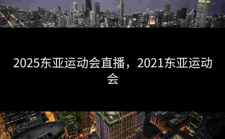 2025东亚运动会直播,2021东亚运动会 2025东亚运动会直播,2021东亚运动会