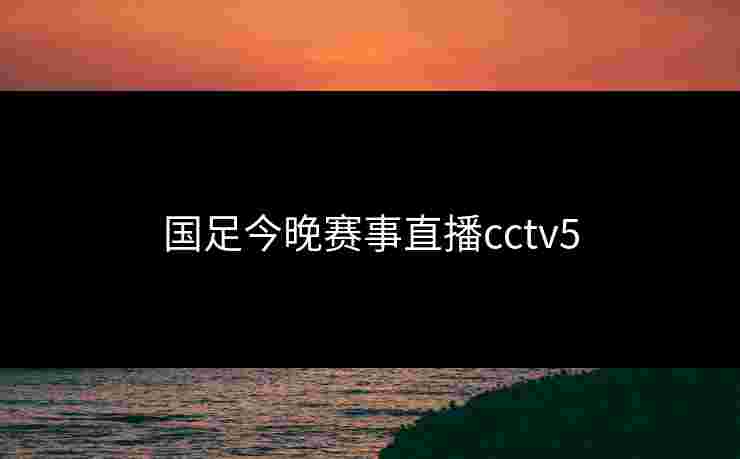 国足今晚赛事直播cctv5 国足今晚赛事直播cctv5