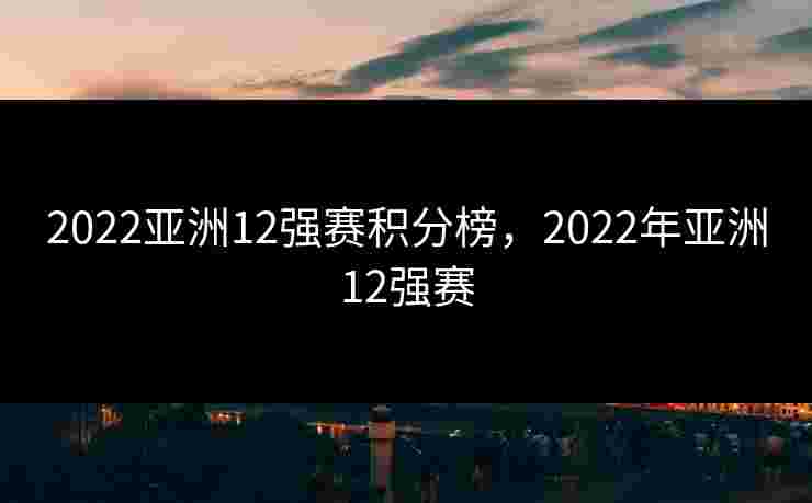 2022亚洲12强赛积分榜，2022年亚洲12强赛